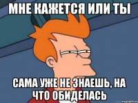 мне кажется или ты сама уже не знаешь, на что обиделась