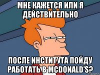 Мне кажется или я действительно после института пойду работать в McDonald’s?