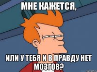 мне кажется, или у тебя и в правду нет мозгов?