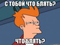 С тобой что блять? Что блять?