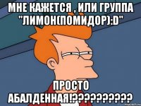 Мне кажется , или группа "Лимон(Помидор):D" просто абалденная!??????????
