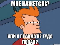 Мне кажется!? или я правда не туда попал?