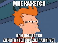 мне кажется или общество действительно деградирует