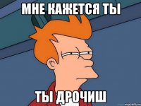 Мне кажется ты Ты дрочиш