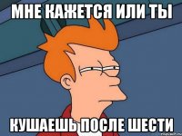 мне кажется или ты кушаешь после шести