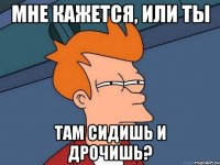 мне кажется, или ты там сидишь и дрочишь?