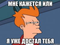 мне кажется или я уже достал тебя