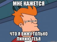 мне кажется что я вижу только линию тебя