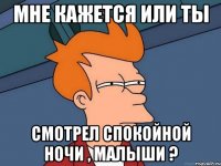 Мне кажется или ты Смотрел спокойной ночи , малыши ?