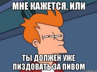 мне кажется, или ты должен уже пиздовать за пивом