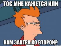Тос,мне кажется или нам завтра ко второй?
