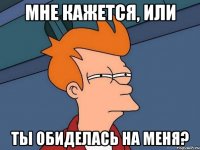 Мне кажется, или Ты обиделась на меня?