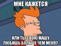 мне кажется или ты свою Машу любишь больше чем меня?