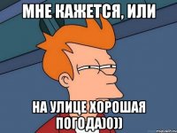 мне кажется, или на улице хорошая погода)0))