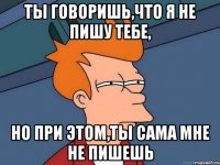 ты говоришь,что я не пишу тебе, но при этом,ты сама мне не пишешь