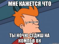 МНЕ КАЖЕТСЯ ЧТО ТЫ НОЧЮ СЕДИШ НА КОМПЕ В ВК