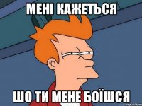 мені кажеться шо ти мене боїшся