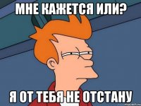 Мне кажется или? Я от тебя не отстану