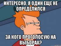 Интересно, я один еще не определился За кого проголосую на выборах?