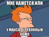 Мне кажется,или У макса деревянный комп