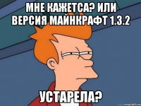 Мне кажетса? или версия майнкрафт 1.3.2 Устарела?