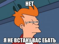 Нет Я не встану вас ебать