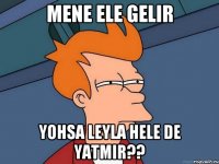 Mene ele gelir Yohsa Leyla hele de yatmir??