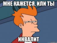 Мне кажется, или ты ИНВАЛИТ