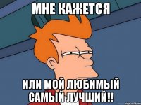 Мне кажется Или мой любимый самый лучший!!