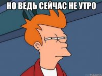 Но ведь сейчас не утро 