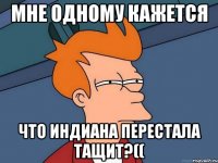 Мне одному кажется Что индиана перестала тащит?((