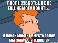 После субботы, я все еще не могу понять... В какой момент вместо ролов мы заказали теккилу?