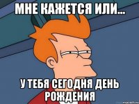 Мне кажется или... У тебя сегодня день рождения