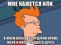мне кажется или, в моём класе все прдурки кроме меня и моего лудшего друга
