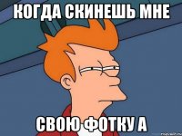 когда скинешь мне Свою фотку А