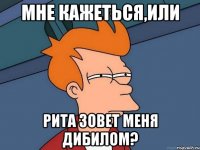 мне кажеться,или рита зовет меня дибилом?