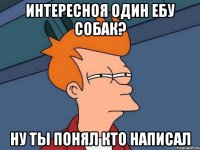 Интересноя один ебу собак? Ну ты понял кто написал