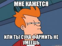 мне кажется или ТЫ СУКА ФАРМИТЬ НЕ УМЕЕШЬ