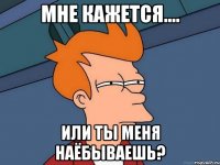 Мне кажется.... Или ты меня НАЁБЫВАЕШЬ?