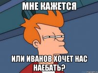 Мне кажется Или Иванов хочет нас наебать?