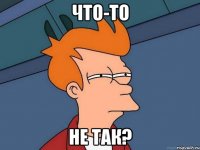 что-то не так?