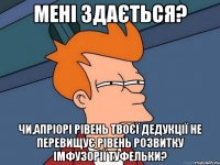Мені здається? чи,апріорі рівень твоєї дедукції не перевищує рівень розвитку імфузорії туфельки?