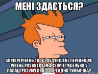 Мені здається? Апріорі рівень твоєї дедукції не перевищує рівень розвитку імфузорії туфельки у палаці розуму якої є хоч одна тумбочка?