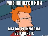 мне кажется или мы встретимся на выходных