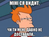 Міні ся видит, Чи ти мене давно не доставала...