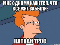 Мне одному кажется, что все уже забыли: Iштван Трос