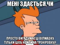 мені здається,чи просто вигадумаєш вілмазку тільки шоб не йти на треніровку?