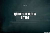 дело не в тебе,а в тебе