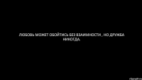 Любовь может обойтись без взаимности , но дружба никогда.