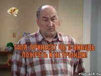 Галя, принесет чего-нибудь пожрать и не трынди!